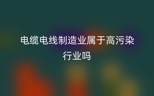 電纜電線制造業(yè)屬于高污染行業(yè)嗎？(圖1)
