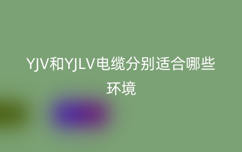YJV和YJLV電纜分別適合哪些環(huán)境？(圖1)