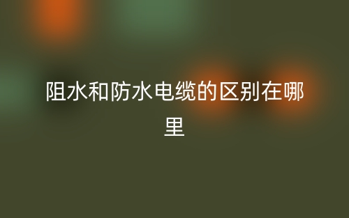 阻水和防水電纜的區(qū)別在哪里？(圖1)