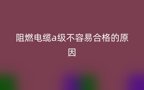 阻燃電纜a級(jí)不容易合格的原因(圖1)