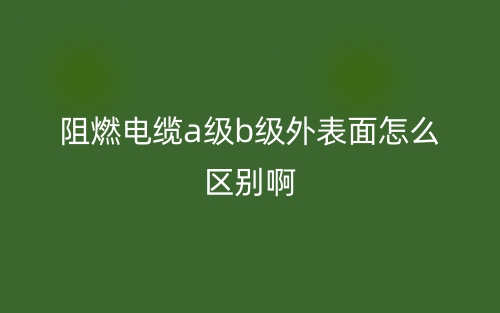 阻燃電纜a級b級外表面怎么區(qū)別?。?圖1)
