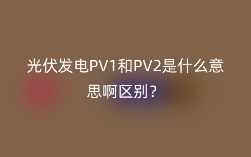 光伏發(fā)電PV1和PV2是什么意思啊區(qū)別？(圖1)