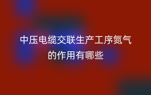 中壓電纜交聯(lián)生產(chǎn)工序氮氣的作用有哪些？(圖1)
