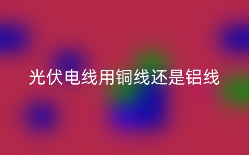 光伏電線用銅線還是鋁線？(圖1)