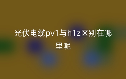 光伏電纜pv1與h1z區(qū)別在哪里呢？(圖1)