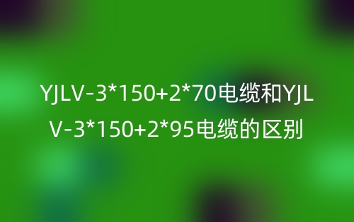 YJLV-3*150+2*70電纜和YJLV-3*150+2*95電纜的區(qū)別?有什么不同？(圖1)
