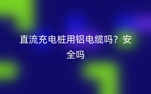 直流充電樁用鋁電纜嗎？安全嗎？(圖1)