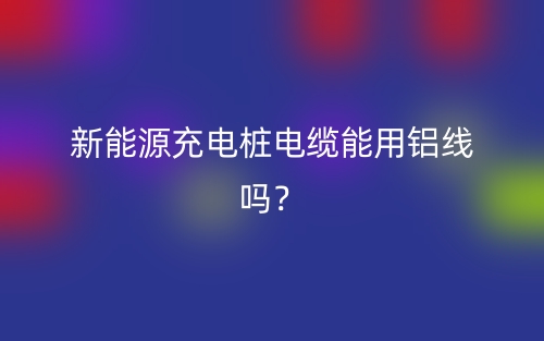 新能源充電樁電纜能用鋁線嗎？(圖1)