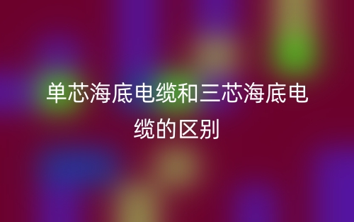 單芯海底電纜和三芯海底電纜的區(qū)別？哪個好？(圖1)