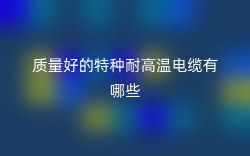 質(zhì)量好的特種耐高溫電纜有哪些推薦？(圖1)