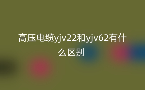 高壓電纜yjv22和yjv62有什么區(qū)別？(圖1)