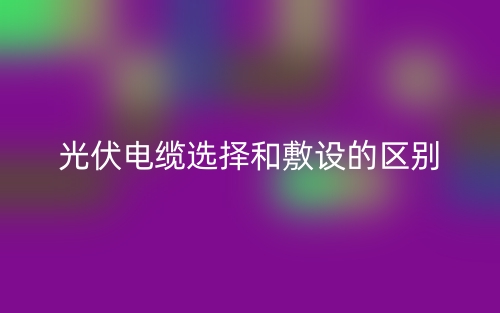 光伏電纜選擇和敷設(shè)的區(qū)別是什么？(圖1)