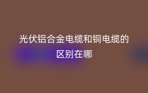光伏鋁合金電纜和銅電纜的區(qū)別在哪？(圖1)