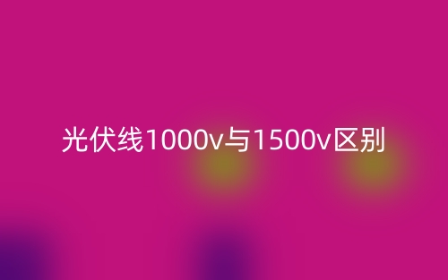 光伏線1000v與1500v的區(qū)別是什么？(圖1)