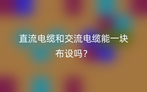 直流電纜和交流電纜能一塊布設(shè)嗎？(圖1)