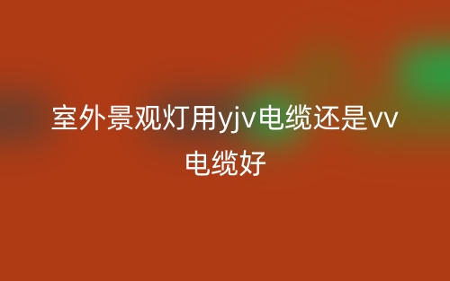 室外景觀燈用yjv電纜還是vv電纜好？(圖1)