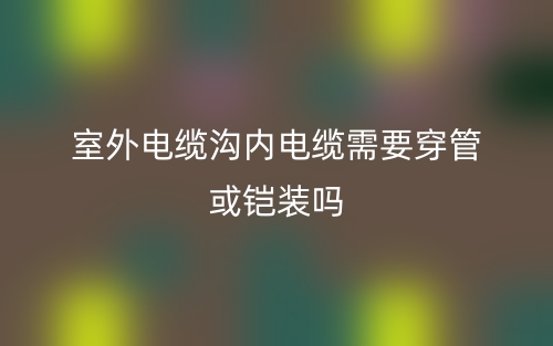 室外電纜溝內(nèi)電纜需要穿管或鎧裝嗎？(圖1)