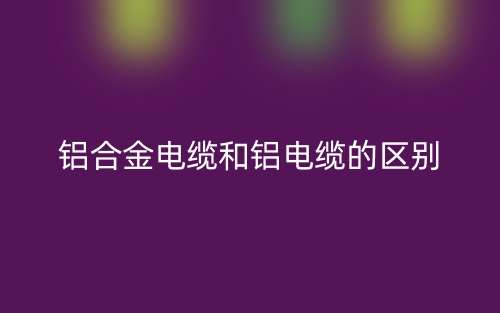 鋁合金電纜和鋁電纜的區(qū)別是什么？(圖1)
