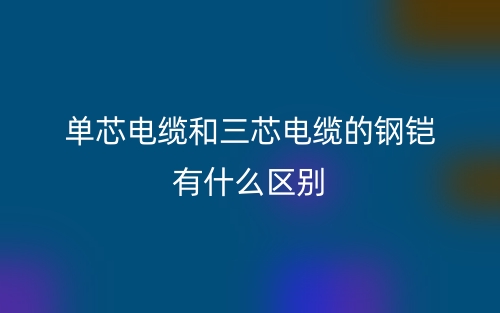 單芯電纜和三芯電纜的鋼鎧有什么區(qū)別？(圖1)