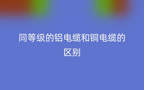 同等級的鋁電纜和銅電纜的區(qū)別是什么？(圖1)
