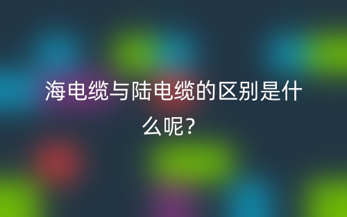 海電纜與陸電纜的區(qū)別是什么呢？(圖1)
