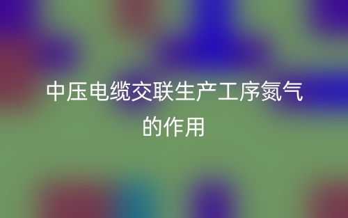 中壓電纜交聯(lián)生產(chǎn)工序氮氣的作用有哪些？(圖1)