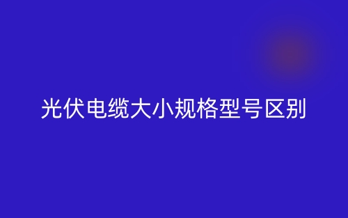 光伏電纜大小規(guī)格型號區(qū)別是什么？(圖1)