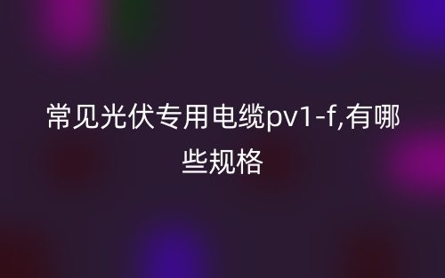 常見光伏專用電纜pv1-f,有哪些規(guī)格？(圖1)