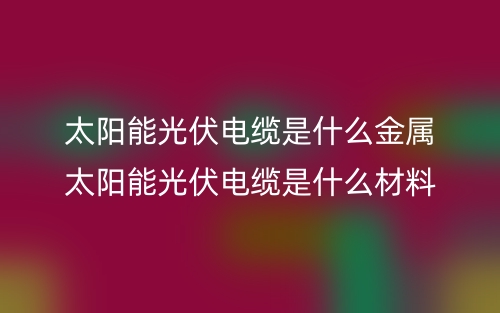 太陽能光伏電纜是什么金屬？太陽能光伏電纜是什么材料(圖1)
