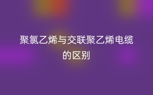 聚氯乙烯與交聯(lián)聚乙烯電纜的區(qū)別是什么？(圖1)
