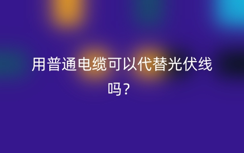 用普通電纜可以代替光伏線嗎？(圖1)