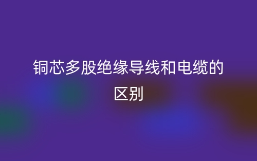 銅芯多股絕緣導(dǎo)線和電纜的區(qū)別是什么？(圖1)
