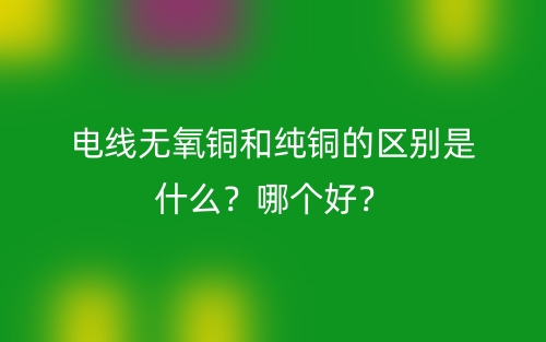 電線無(wú)氧銅和純銅的區(qū)別是什么？哪個(gè)好？(圖1)