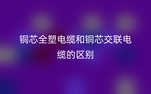 銅芯全塑電纜和銅芯交聯(lián)電纜的區(qū)別(圖1)