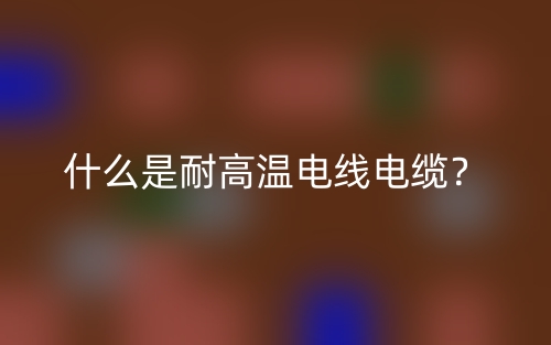 什么是耐高溫電線電纜？(圖1)