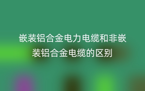 嵌裝鋁合金電力電纜和非嵌裝鋁合金電纜的區(qū)別是什么？(圖1)