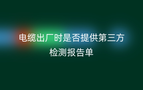 電纜出廠時(shí)是否提供第三方檢測(cè)報(bào)告單(圖1)