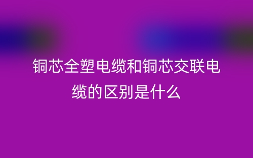 銅芯全塑電纜和銅芯交聯(lián)電纜的區(qū)別是什么？(圖1)