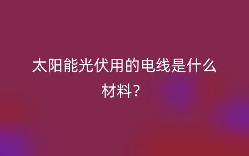 太陽能光伏用的電線是什么材料？(圖1)