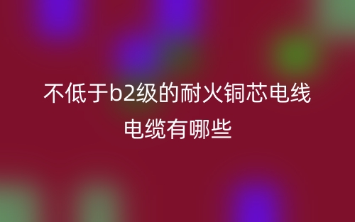 不低于b2級(jí)的耐火銅芯電線電纜有哪些？(圖1)