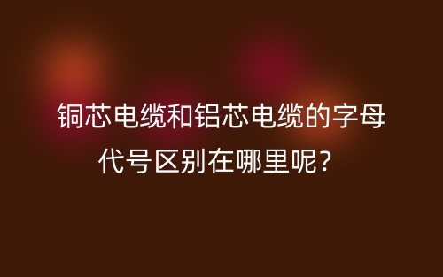 銅芯電纜和鋁芯電纜的字母代號區(qū)別在哪里呢？(圖1)