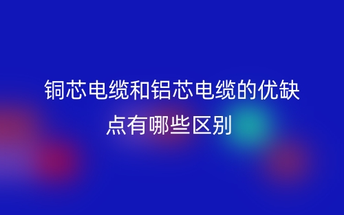 銅芯電纜和鋁芯電纜的優(yōu)缺點(diǎn)有哪些區(qū)別？(圖1)