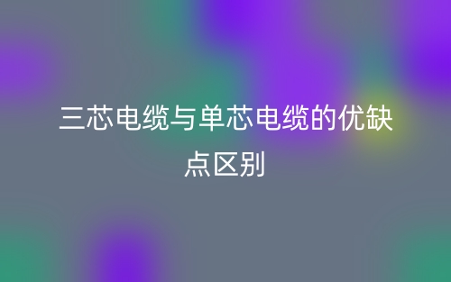 三芯電纜與單芯電纜的優(yōu)缺點(diǎn)區(qū)別是什么？(圖1)