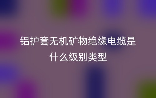 鋁護套無機礦物絕緣電纜是什么級別類型？(圖1)