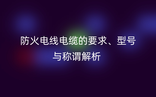 防火電線電纜的要求、型號(hào)與稱(chēng)謂解析(圖1)