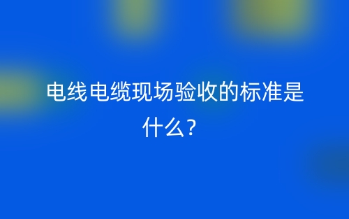 電線電纜現(xiàn)場驗收的標準是什么？(圖1)