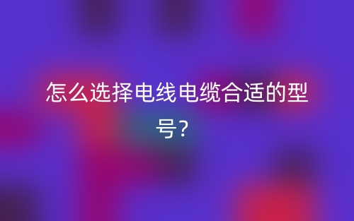 怎么選擇電線電纜合適的型號？(圖1)