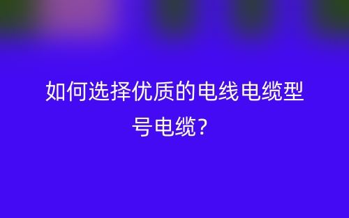 如何選擇優(yōu)質的電線電纜型號電纜？(圖1)