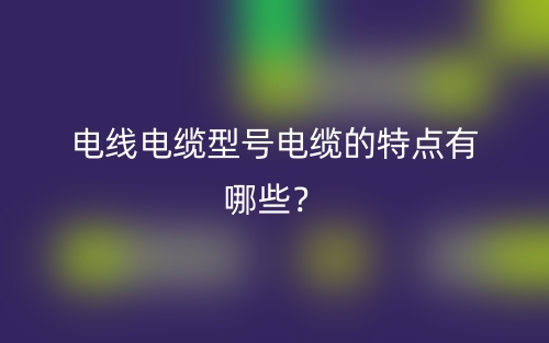 電線電纜型號電纜的特點有哪些？(圖1)