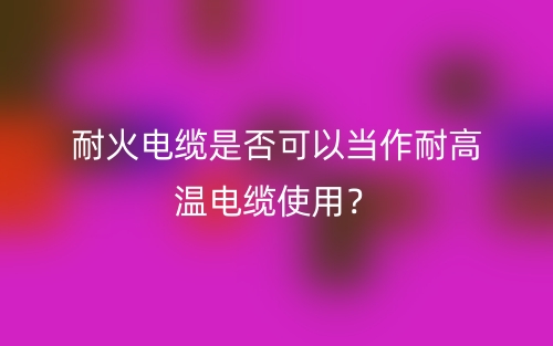 耐火電纜是否可以當作耐高溫電纜使用？不能(圖1)